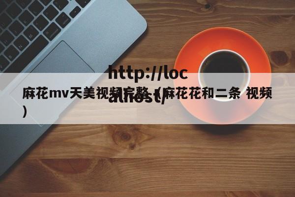 麻花mv天美视频完整(麻花花和二条 视频)